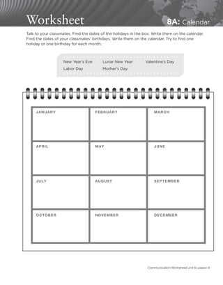 Worksheet 8A: Calendar
Talk to your classmates. Find the dates of the holidays in the box. Write them on the calendar.
Find the dates of your classmates’ birthdays. Write them on the calendar. Try to find one
holiday or one birthday for each month.
New Year’s Eve	 Lunar New Year	 Valentine’s Day
Labor Day	 Mother’s Day
JANUARY FEBRUARY MARCH
APRIL MAY JUNE
JULY AUGUST SEPTEMBER
OCTOBER NOVEMBER DECEMBER
Communication Worksheet Unit 8 Lesson A
 