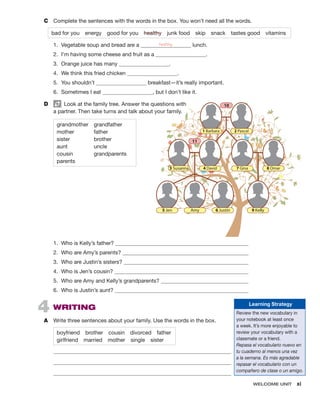 WELCOME UNIT  ﻿ 
xi
C	 Complete the sentences with the words in the box. You won’t need all the words.
bad for you  energy  good for you  healthy junk food skip snack tastes good vitamins
1.	 Vegetable soup and bread are a healthy lunch.
2.	 I’m having some cheese and fruit as a .
3.	 Orange juice has many .
4.	 We think this fried chicken .
5.	 You shouldn’t breakfast—it’s really important.
6.	 Sometimes I eat , but I don’t like it.
D	   Look at the family tree. Answer the questions with
a partner. Then take turns and talk about your family.
grandmother grandfather 
mother	father 
sister	brother 
aunt	uncle 
cousin	grandparents 
parents
1.	 Who is Kelly’s father?
2.	 Who are Amy’s parents?
3.	 Who are Justin’s sisters?
4.	 Who is Jen’s cousin?
5.	 Who are Amy and Kelly’s grandparents?
6.	 Who is Justin’s aunt?
4  WRITING
A	 Write three sentences about your family. Use the words in the box.
boyfriend brother cousin divorced father
girlfriend married mother single sister
11
10
1 Barbara 2 Pascal
3 Susanna 4 David 7 Gina 8 Omar
5 Jen Amy 6 Justin 9 Kelly
Learning Strategy
Review the new vocabulary in
your notebook at least once
a week. It’s more enjoyable to
review your vocabulary with a
classmate or a friend.
Repasa el vocabulario nuevo en
tu cuaderno al menos una vez
a la semana. Es más agradable
repasar el vocabulario con un
compañero de clase o un amigo.
 