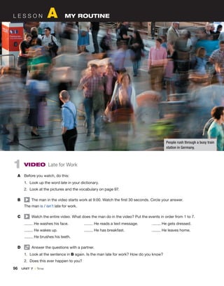 96  UNIT 7 • Time
1 VIDEO Late for Work
A	 Before you watch, do this:
1.	 Look up the word late in your dictionary.
2.	 Look at the pictures and the vocabulary on page 97.
B	   The man in the video starts work at 9:00. Watch the first 30 seconds. Circle your answer.
	 The man is / isn’t late for work.
C	   Watch the entire video. What does the man do in the video? Put the events in order from 1 to 7.
He washes his face.	 He reads a text message.	 He gets dressed.
He wakes up.	 He has breakfast.	 He leaves home.
He brushes his teeth.
D	   Answer the questions with a partner.
1.	 Look at the sentence in B again. Is the man late for work? How do you know?
2.	 Does this ever happen to you?
L E S S O N A  MY ROUTINE
People rush through a busy train
station in Germany.
 