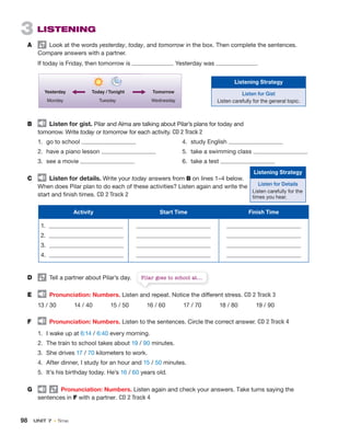 98 UNIT 7 • Time
3 LISTENING
A Look at the words yesterday, today, and tomorrow in the box. Then complete the sentences.
Compare answers with a partner.
If today is Friday, then tomorrow is . Yesterday was .
Yesterday
Monday
Tomorrow
Wednesday
Today / Tonight
Tuesday
B Listen for gist. Pilar and Alma are talking about Pilar’s plans for today and
tomorrow. Write today or tomorrow for each activity. CD 2 Track 2
1. go to school
2. have a piano lesson
3. see a movie
C Listen for details. Write your today answers from B on lines 1–4 below.
When does Pilar plan to do each of these activities? Listen again and write the
start and finish times. CD 2 Track 2
Activity Start Time Finish Time
1.
2.
3.
4.
D Tell a partner about Pilar’s day.
E Pronunciation: Numbers. Listen and repeat. Notice the different stress. CD 2 Track 3
13 / 30 14 / 40 15 / 50 16 / 60 17 / 70 18 / 80 19 / 90
F Pronunciation: Numbers. Listen to the sentences. Circle the correct answer. CD 2 Track 4
1. I wake up at 6:14 / 6:40 every morning.
2. The train to school takes about 19 / 90 minutes.
3. She drives 17 / 70 kilometers to work.
4. After dinner, I study for an hour and 15 / 50 minutes.
5. It’s his birthday today. He’s 16 / 60 years old.
G Pronunciation: Numbers. Listen again and check your answers. Take turns saying the
sentences in F with a partner. CD 2 Track 4
4. study English
5. take a swimming class
6. take a test
Pilar goes to school at....
Listening Strategy
Listen for Gist
Listen carefully for the general topic.
Listening Strategy
Listen for Details
Listen carefully for the
times you hear.
 