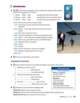LESSON A • My routine 99
4 SPEAKING
A Listen to the conversation. Then complete the sentences with a partner.
Circle the correct answer. CD 2 Track 5
1. Adriano Jessie Both …want(s) to eat French food tonight.
2. Adriano Jessie Both …want(s) to see the new superhero movie.
3. Adriano Jessie Both …want(s) to see the James Bond movie.
ADRIANO: What do you want to do tonight, Jessie?
JESSIE: I don’t know. Hey, let’s have dinner at that new French
restaurant.
ADRIANO: Hmmm… I don’t really like French food. And I’m not very
hungry.
JESSIE: OK, well, we could see a movie.
ADRIANO: Yeah, that sounds good. Let’s see the new superhero movie.
JESSIE: Hmmm… I don’t really want to see that. What else is playing?
ADRIANO: Well, the new James Bond movie is at the AMC Theater.
JESSIE: Great idea. When is it playing?
ADRIANO: At 8:15.
JESSIE: At 8:50?
ADRIANO: No, 8:15. And there’s a late show at midnight.
JESSIE: Midnight is late! Let’s go to the 8:15 show.
ADRIANO: OK!
B Practice the conversation with a partner.
SPEAKING STRATEGY
C Use the Useful Expressions to complete the dialogs. Then practice with a partner.
1. A: What do you want for lunch?
B: Mexican food.
A: . I love Mexican food!
2. A: What do you want to do after class?
B: play video games.
A: video games.
B: OK, well, see a movie.
A: . What do you want to see?
D Add three or four more lines to dialog 2 in C.
Student B: Suggest a movie to see and a time.
Student A: You don’t want to see Student B’s movie. Suggest another idea and a time.
Students A  B: Agree on a movie and a time to see it.
Useful Expressions
Making suggestions
Making a suggestion
Let’s see a movie.
We could see a movie.
Saying yes
(That) sounds good.
Good / Great idea.
Saying no politely
I don’t really like French food.
I don’t really want to see that movie.
Jessie = /ˈʤɛsi/
/ˈʤɛsi/
 