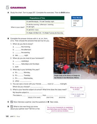 100 UNIT 7 • Time
B Complete the answer choices with in, at, on, from,
or to. Then choose the answers that are true for you.
1. When do you like to study?
a. the morning
b. the afternoon
c. the evening
d. late night
2. When do you do most of your homework?
a. weekdays
b. Saturdays and Sundays
c. both
3. What day is your birthday this year?
a. It’s Monday.
b. It’s Tuesday.
c. It’s Wednesday.
d. other:
4. You can see a movie with your friends noon or midnight.
Which do you choose?
5. What is your favorite subject at school? What time does the class meet?
My favorite subject is .
The class is from .
(day(s) of the week) (start time) (end time)
C Now interview a partner. Use the questions in B. Take notes.
D What is one new thing you know
about your partner now? Tell him or her.
5 GRAMMAR
A Study the chart. Turn to page 207. Complete the exercises. Then do B–D below.
Prepositions of Time
When is your class?
It’s on Monday(s). / It’s on Tuesday night.
It’s in the morning / afternoon / evening.
It’s at night.
It’s at 8:30 / noon.
It’s from 4:00 to 5:30. / It’s from Tuesday to Saturday.
You do your homework on weekdays
and Saturdays and Sundays. I think
you’re a serious student.
People study at the library at Colegio de
San Nicolas in San Michoacan, Mexico.
Time Words
midnight
early
late
I like to study late
at night.
When do you like
to study?
 