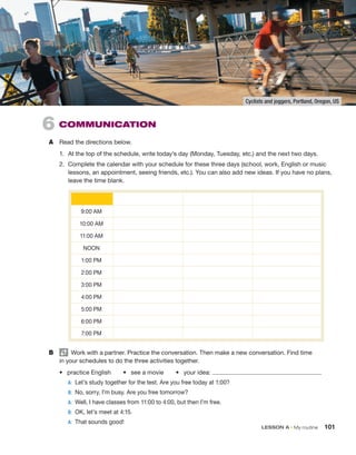 LESSON A • My routine 101
6  COMMUNICATION
A	 Read the directions below.
1.	 At the top of the schedule, write today’s day (Monday, Tuesday, etc.) and the next two days.
2.	 Complete the calendar with your schedule for these three days (school, work, English or music
lessons, an appointment, seeing friends, etc.). You can also add new ideas. If you have no plans,
leave the time blank.
B	   Work with a partner. Practice the conversation. Then make a new conversation. Find time
in your schedules to do the three ­
activities together.
•  practice English   •  see a movie   •  your idea:
	 A:	 Let’s study together for the test. Are you free today at 1:00?
	 B:	 
No, sorry, I’m busy. Are you free tomorrow?
	 A:	 Well, I have classes from 11:00 to 4:00, but then I’m free.
	 B:	 OK, let’s meet at 4:15.
	 A: 	That sounds good!
9:00 AM
10:00 AM
11:00 AM
NOON
1:00 PM
2:00 PM
3:00 PM
4:00 PM
5:00 PM
6:00 PM
7:00 PM
Cyclists and joggers, Portland, Oregon, US
 