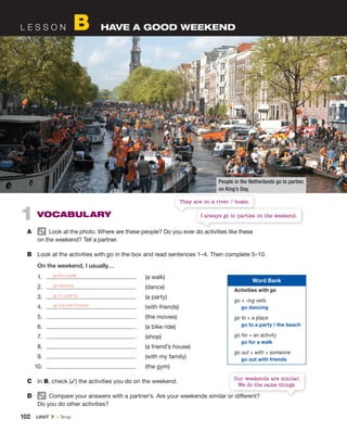 102 UNIT 7 • Time
1 VOCABULARY
A Look at the photo. Where are these people? Do you ever do activities like these
on the weekend? Tell a partner.
B Look at the activities with go in the box and read sentences 1–4. Then complete 5–10.
On the weekend, I usually…
1. . (a walk)
2. . (dance)
3. . (a party)
4. . (with friends)
5. . (the movies)
6. . (a bike ride)
7. . (shop)
8. . (a friend’s house)
9. . (with my family)
10. . (the gym)
C In B, check (✓) the activities you do on the weekend.
D Compare your answers with a partner’s. Are your weekends similar or different?
Do you do other activities?
L E S S O N B HAVE A GOOD WEEKEND
go for a walk
go dancing
go to a party
go out with friends
Word Bank
Activities with go
go + -ing verb
go dancing
go to + a place
go to a party / the beach
go for + an activity
go for a walk
go out + with + someone
go out with friends
People in the Netherlands go to parties
on King’s Day.
They are on a river / boats.
Look at the photo. Where are these people? Do you ever do activities like these
I always go to parties on the weekend.
Compare your answers with a partner’s. Are your weekends similar or different?
Our weekends are similar.
We do the same things.
 
