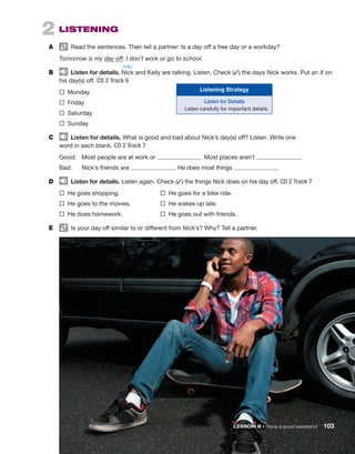 2  LISTENING
A	   Read the sentences. Then tell a partner: Is a day off a free day or a workday?
Tomorrow is my day off. I don’t work or go to school.
B	   Listen for details. Nick and Kelly are talking. Listen. Check (✓) the days Nick works. Put an X on
his day(s) off. CD 2 Track 6
®  Monday  
®  Friday  
®  Saturday  
®  Sunday
C	   Listen for details. What is good and bad about Nick’s day(s) off? Listen. Write one
word in each blank. CD 2 Track 7
Good:	 
Most people are at work or . Most places aren’t .
Bad:	 
Nick’s friends are . He does most things .
D	   Listen for details. Listen again. Check (✓) the things Nick does on his day off. CD 2 Track 7
®  He goes shopping. 	 ®  He goes for a bike ride.
®  He goes to the movies.	 ®  He wakes up late.
®  He does homework.	 ®  He goes out with friends.
E	   Is your day off ­
similar to or ­
different from Nick’s? Why? Tell a partner.
	 LESSON B • Have a good weekend 103
Listening Strategy
Listen for Details
Listen carefully for important details.
/nɪk/
 