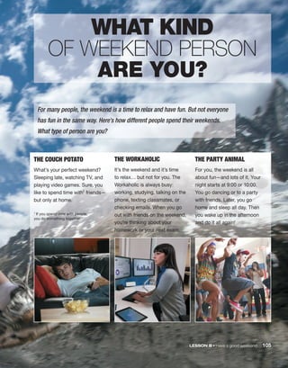 LESSON B • Have a good weekend 105
THE COUCH POTATO
What’s your perfect weekend?
Sleeping late, watching TV, and
playing video games. Sure, you
like to spend time with1 friends—
but only at home.
THE WORKAHOLIC
It’s the weekend and it’s time
to relax… but not for you. The
Workaholic is always busy:
working, studying, talking on the
phone, texting classmates, or
checking emails. When you go
out with friends on the weekend,
you’re thinking about your
homework or your next exam.
THE PARTY ANIMAL
For you, the weekend is all
about fun—and lots of it. Your
night starts at 9:00 or 10:00.
You go dancing or to a party
with friends. Later, you go
home and sleep all day. Then
you wake up in the afternoon
and do it all again!
1 If you spend time with people,
you do something together.
For many people, the weekend is a time to relax and have fun. But not everyone
has fun in the same way. Here’s how different people spend their weekends.
What type of person are you?
WHAT KIND
OF WEEKEND PERSON
ARE YOU?
 