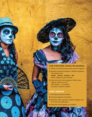 Look at the photo. Answer the questions.
1	 Where is this festival and when does it happen?
2	 Special occasions happen in different ­
seasons.
The seasons are:
winter spring summer fall
Which season is your favorite?
3	 Here are some more seasons. Which ones
­
happen where you live?
	 rainy season  dry season
hurricane / typhoon season
UNIT GOALS
1	 Talk about important dates
2	 Express degrees of certainty
3	 Describe when special occasions happen and
how they are celebrated
4	 Describe what happens at a festival
 