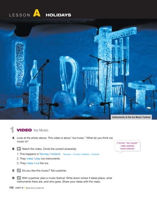 L E S S O N A HOLIDAYS
1 VIDEO Ice Music
A Look at the photo above. This video is about “ice music.” What do you think ice
music is?
B Watch the video. Circle the correct answer(s).
1. This happens in Norway / Iceland.
2. They make / play ice instruments.
3. They make / cut the ice.
C Do you like this music? Tell a partner.
D With a partner, plan a music festival. Write down where it takes place, what
instruments there are, and who goes. Share your ideas with the class.
Instruments at the Ice Music Festival
I think “ice music”
uses special
instruments.
Norway = /ˈnɔrweɪ/; Iceland = /ˈaɪslənd/
110 UNIT 8 • Special occasions
 