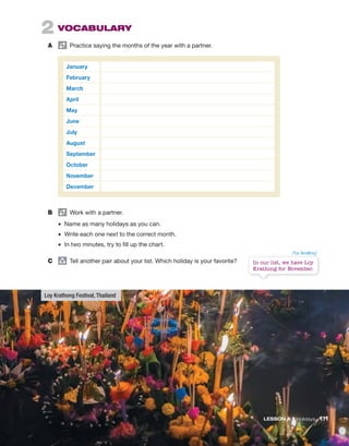 2 VOCABULARY
A Practice saying the months of the year with a partner.
January
February
March
April
May
June
July
August
September
October
November
December
B Work with a partner.
• Name as many holidays as you can.
• Write each one next to the correct month.
• In two minutes, try to fill up the chart.
C group
Tell another pair about your list. Which holiday is your favorite?
LESSON A • Holidays 111
In our list, we have Loy
Krathong for November.
Loy Krathong Festival, Thailand
/ˈlɔɪ ˈkrɑθɔŋ/
 