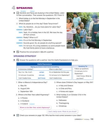4 SPEAKING
A Kendrick and Tanya are studying in the United States. Listen
to their conversation. Then answer the questions. CD 2 Track 12
1. What holiday is on the first Monday in September in the
United States?
2. What do people do on this day? Does Tanya know?
TANYA: So, Kendrick... do you have plans for Labor Day?
KENDRICK: Labor Day?
TANYA: Yeah, it’s a holiday here in the US. We have the day
off from school.
KENDRICK: Really? When is it?
TANYA: It’s on the first Monday in September.
KENDRICK: Sounds good. So, do people do anything special?
TANYA: I’m not sure. It’s a long weekend, so some people travel.
My host family plans to have a barbecue.
B Practice the conversation in A with a partner.
SPEAKING STRATEGY
C Answer the questions with a partner. Use the Useful Expressions to help you.
Useful Expressions
Saying you know or don’t know something
Is tomorrow a holiday? When is Labor Day?
Yes, it is. / No, it isn’t. certain It’s on September 3rd this year.
I’m not sure. It could be. not sure I’m not sure. Is it in September?
I don’t (really) know. don’t know I don’t (really) know.
1. When is Mexico’s Independence Day?
a. May 5th
b. August 24th
c. September 16th
2. Where is the New Year called Hogmanay?
a. in Russia
b. in Scotland
c. in Iceland
3. Where does Children’s Day happen on May 5th?
a. in Italy and Greece
b. in Chile and Peru
c. in Korea and Japan
4. What holiday is on October 31st in the
United States?
a. Halloween
b. Thanksgiving
c. Christmas
D group
Check your answers on page 192. Who has the most correct answers in your class?
Where is the New Year called Hogmanay?
Hogmanay
I don’t really know. What do you think?
Speaking Tip
Follow-up questions:
I’m not sure. Is it in
September?
I don’t know. What do
you think?
/ˈtɑnyə/
/ˈkɛndrɪk/
/ˈaɪslənd/
LESSON A • Holidays 113
 