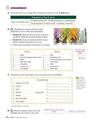OK, let’s start.
Number one.
2002.
In 2002!
C Complete as much information as you can about your own birthdate.
D Interview a partner about his or her
birthdate. Are you similar in any way?
What is the month of your
birth? I was born in November.
5 GRAMMAR
A Study the chart. Turn to page 208. Complete the exercise. Then do B–D below.
A decade
is a period
of ten years. For
the decade of the
1990s you can say
(in) the nineteen
nineties or just (in)
the nineties.
B Complete the columns with the correct
preposition of time. Follow the steps below.
1. Student A: Read the items in Group 1 aloud to
Student B. Write the answers Student B gives.
2. Student B: Close your book and listen to your
partner. Answer as quickly as you can.
3. Switch roles and repeat with the items in Group 2.
Group 1 Group 2
1. 2002
2. the third Tuesday of the month
3. March
4. New Year’s Day
5. the spring
6. January 1st
7. the eighties
1. May
2. December 31st
3. the first Saturday of the month
4. the nineties
5. 2004
6. the summer
7. Labor Day
Your special day
1. date (e.g., the 17th)
of your birth
1.
2. month 2.
3. year 3.
4. decade 4.
5. season 5.
6. day of the week 6.
7. time of day* 7.
*morning, afternoon, or evening
Prepositions of Time: in and on
When is the holiday party?
It’s on December 20th. / It’s on Christmas Eve. / It’s on Monday.
It’s in December. / It’s in the winter. / It’s in (early / late) 2016.
spring summer fall / autumn winter
114 UNIT 8 • Special occasions
 