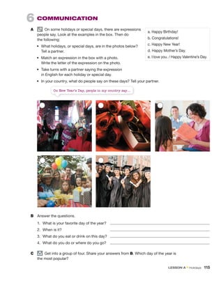 On New Year’s Day, people in my country say....
6 COMMUNICATION
A On some holidays or special days, there are expressions
people say. Look at the examples in the box. Then do
the following:
• What holidays, or special days, are in the photos below?
Tell a partner.
• Match an expression in the box with a photo.
Write the letter of the expression on the photo.
• Take turns with a partner saying the expression
in English for each holiday or special day.
• In your country, what do people say on these days? Tell your partner.
a. Happy Birthday!
b. Congratulations!
c. Happy New Year!
d. Happy Mother’s Day.
e. I love you. / Happy Valentine’s Day.
B Answer the questions.
1. What is your favorite day of the year?
2. When is it?
3. What do you eat or drink on this day?
4. What do you do or where do you go?
C group
Get into a group of four. Share your answers from B. Which day of the year is
the most popular?
LESSON A • Holidays 115
 