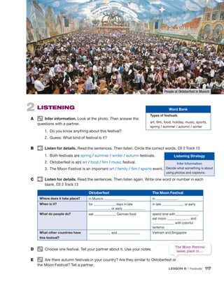 2 LISTENING
A Infer information. Look at the photo. Then answer the
questions with a partner.
1. Do you know anything about this festival?
2. Guess: What kind of festival is it?
B Listen for details. Read the sentences. Then listen. Circle the correct words. CD 2 Track 13
1. Both festivals are spring / summer / winter / autumn festivals.
2. Oktoberfest is a(n) art / food / film / music festival.
3. The Moon Festival is an important art / family / film / sports event.
C Listen for details. Read the sentences. Then listen again. Write one word or number in each
blank. CD 2 Track 13
The Moon Festival
takes place in….
Oktoberfest The Moon Festival
Where does it take place? in Munich, in
When is it? for days in late
or early
in late or early
What do people do? eat German food spend time with ,
eat moon , and
with colorful
lanterns
What other countries have
this festival?
and Vietnam and Singapore
D Choose one festival. Tell your partner about it. Use your notes.
E Are there autumn festivals in your country? Are they similar to Oktoberfest or
the Moon Festival? Tell a partner.
People at Oktoberfest in Munich
Word Bank
Types of festivals
art, film, food, holiday, music, sports,
spring / summer / autumn / winter
Listening Strategy
Infer Information
Decide what something is about
using photos and captions.
LESSON B • Festivals 117
 