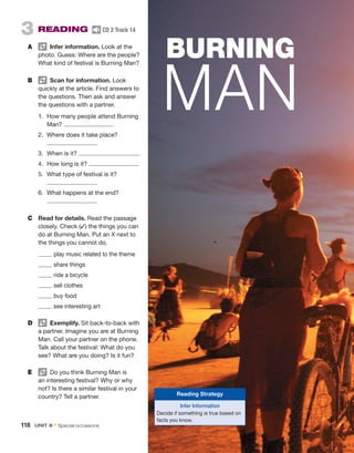 3  READING  CD 2 Track 14
A	   Infer information. Look at the
photo. Guess: Where are the ­
people?
What kind of festival is Burning Man?
B	   Scan for information. Look
quickly at the article. Find ­
answers to
the questions. Then ask and answer
the questions with a partner.
1.	 How many people attend Burning
Man?
2.	 Where does it take place?
3.	 When is it?
4.	 How long is it?
5.	 What type of festival is it?
6.	 What happens at the end?
C	 Read for details. Read the passage
closely. Check (✓) the things you can
do at Burning Man. Put an X next to
the things you cannot do.
	 play music related to the theme
	 share things
	 ride a bicycle
	 sell clothes
	 buy food
	 see interesting art
D	   Exemplify. Sit back-to-back with
a partner. Imagine you are at Burning
Man. Call your partner on the phone.
Talk about the festival: What do you
see? What are you doing? Is it fun?
E	   Do you think Burning Man is
an interesting festival? Why or why
not? Is there a similar festival in your
country? Tell a partner.
BURNING
MAN
Reading Strategy
Infer Information
Decide if something is true based on
facts you know.
118  UNIT 8 • Special occasions
 