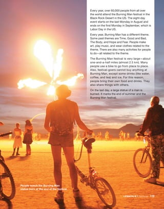 Every year, over 60,000 people from all over
the world attend the Burning Man festival in the
Black Rock Desert in the US. The eight-day
event starts on the last Monday in August and
ends on the first Monday in September, which is
Labor Day in the US.
Every year, Burning Man has a different theme.
Some past themes are Time, Good and Bad,
The Body, and Hope and Fear. People make
art, play music, and wear clothes related to the
theme. There are also many activities for people
to do—all related to the theme.
The Burning Man festival is very large—about
one-and-a-half miles (almost 2.5 km). Many
people use a bike to go from place to place.
Also, festival-goers cannot buy anything at
Burning Man, except some drinks (like water,
coffee, and tea) and ice. For this reason,
people bring their own food and drinks. They
also share things with others.
On the last day, a large statue of a man is
burned. It marks the end of summer and the
Burning Man festival.
People watch the Burning Man
statue burn at the end of the festival.
LESSON B • Festivals 119
 