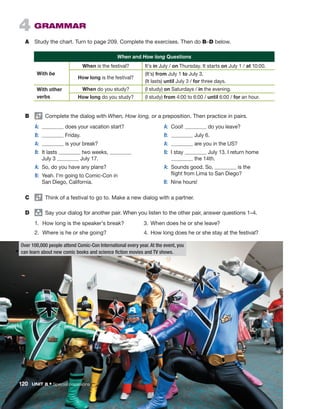 4  GRAMMAR
A	 Study the chart. Turn to page 209. Complete the exercises. Then do B–D below.
When and How long Questions
With be
When is the festival? It’s in July / on Thursday. It starts on July 1 / at 10:00.
How long is the festival?
(It’s) from July 1 to July 3.
(It lasts) until July 3 / for three days.
With other
verbs
When do you study? (I study) on Saturdays / in the evening.
How long do you study? (I study) from 4:00 to 6:00 / until 6:00 / for an hour.
C	   Think of a festival to go to. Make a new dialog with a partner.
D	 group
  Say your dialog for another pair. When you listen to the other pair, answer questions 1–4.
1.	 How long is the speaker’s break? 	 3.	When does he or she leave?
2.	 Where is he or she going?	 4.	
How long does he or she stay at the festival?
Over 100,000 people attend Comic-Con International every year. At the event, you
can learn about new comic books and science fiction movies and TV shows.
B	   Complete the dialog with When, How long, or a preposition. Then practice in pairs.
	A:	 does your vacation start?
	B:	 Friday.
	A:	 is your break?
	B:	
It lasts two weeks,
July 3 July 17.
	A:	So, do you have any plans?
	B:	
Yeah. I’m going to Comic-Con in
San Diego, California.
	A:	Cool! do you leave?
	B:	 July 6.
	A:	 are you in the US?
	 B:	I stay July 13. I return home
the 14th.
	A:	
Sounds good. So, is the
flight from Lima to San Diego?
	B:	 Nine hours!
120  UNIT 8 • Special occasions
 