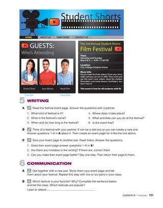 5  WRITING
A	   Read the festival event page. Answer the questions with a partner.
1.	 What kind of festival is it?
2.	 What is the festival’s name?
3.	 When and for how long is the festival?
B	   Think of a festival with your partner. It can be a real one or you can create a new one.
Answer questions 1–6 in A about it. Then create an event page for it like the one above.
C	   Give your event page to another pair. Read theirs. Answer the questions.
1.	 Does their event page answer questions 1–6 in A?
2.	 Are there any mistakes in the writing? If there are, correct them.
3.	 Can you make their event page better? Say one idea. Then return their page to them.
6  COMMUNICATION
A	 group
  Get together with a new pair. Show them your event page and tell
them about your festival. Repeat this step with five or six pairs in your class.
B	 group
  Which festival is your favorite? Why? Complete the sentence below
and tell the class. Which festivals are popular?
	 I plan to attend .
GUESTS: The 3rd Annual Student Shorts
Film Festival
Who’s Attending Time:
Saturday and Sunday
May 8  9 | 6:00–11:00 PM
Location:
City College Student Union
More info:
Do you makeYouTube videos? Enter your short
video and you can win $1,000! Then come and
see this year's best videos. Meet the student
filmmakers and some famous YouTubers, too.
Don’t miss it!
This event is free for all students with ID.
HOME ABOUT US DIRECTIONS CONTACT US
Emma Shea Jose Alonso Noah Kim
4.	 Where does it take place?
5.	 What activities can you do at the festival?
6.	 Is the event free?
/ˈnoʊə ˈkɪm/
/ˈɛmə ˈʃeɪ/
LESSON B • Festivals  121
 