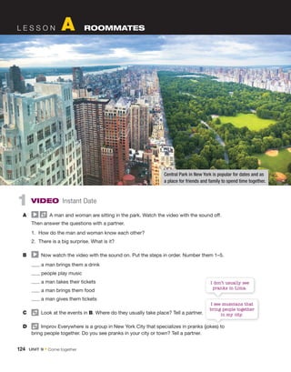L E S S O N A ROOMMATES
1 VIDEO Instant Date
A A man and woman are sitting in the park. Watch the video with the sound off.
Then answer the questions with a partner.
1. How do the man and woman know each other?
2. There is a big surprise. What is it?
B Now watch the video with the sound on. Put the steps in order. Number them 1–5.
a man brings them a drink
people play music
a man takes their tickets
a man brings them food
a man gives them tickets
C Look at the events in B. Where do they usually take place? Tell a partner.
D Improv Everywhere is a group in New York City that specializes in pranks (jokes) to
bring people together. Do you see pranks in your city or town? Tell a partner.
Central Park in New York is popular for dates and as
a place for friends and family to spend time together.
I don’t usually see
pranks in Lima.
Improv Everywhere is a group in New York City that specializes in pranks (jokes) to
I see musicians that
bring people together
in my city.
124 UNIT 9 • Come together
 