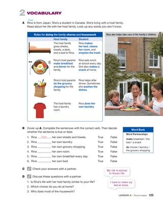 2 VOCABULARY
A Rina is from Japan. She’s a student in Canada. She’s living with a host family.
Read about her life with her host family. Look up any words you don’t know.
B Cover up A. Complete the sentences with the correct verb. Then decide
whether the sentence is true or false.
1. Rina her own sheets and towels. True False
2. Rina her own laundry. True False
3. Rina her own grocery shopping. True False
4. Rina her own room. True False
5. Rina her own breakfast every day. True False
6. Rina her own bed. True False
C Check your answers with a partner.
D Discuss these questions with a partner.
1. Is Rina’s life with her host family similar to your life?
2. Which chores do you do at home?
3. Who does most of the housework?
Rules for doing the family chores and housework
Host family Student
The host family
gives sheets,
towels, a desk,
and a bed to Rina.
Rina makes
her bed, cleans
her room, and
empties the trash.
Rina’s host parents
make breakfast
and dinner for the
family.
Rina eats lunch
at school every day.
She also makes a
snack at home.
Rina’s host parents
do the grocery
shopping for the
family.
Rina helps after
dinner. Sometimes
she washes the
dishes.
The host family
has a laundry
room.
Rina does her
own laundry.
Rina also helps take care of the family’s children.
buys
Word Bank
Word Partnerships
make breakfast / the
bed / a snack
do chores / laundry /
the grocery shopping
I have to make my
bed at home.
My life is similar
to Rina’s life.
/ˈrinə/
LESSON A • Roommates 125
 