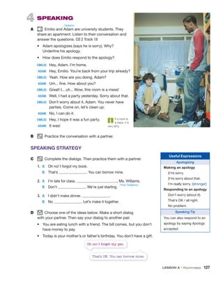 4 SPEAKING
A Emilio and Adam are university students. They
share an apartment. Listen to their conversation and
answer the questions. CD 2 Track 18
• Adam apologizes (says he is sorry). Why?
Underline his apology.
• How does Emilio respond to the apology?
EMILIO: Hey, Adam. I’m home.
ADAM: Hey, Emilio. You’re back from your trip already?
EMILIO: Yeah. How are you doing, Adam?
ADAM: Um... fine. How about you?
EMILIO: Great! I... uh... Wow, this room is a mess!
ADAM: Well, I had a party yesterday. Sorry about that.
EMILIO: Don’t worry about it, Adam. You never have
parties. Come on, let’s clean up.
ADAM: No, I can do it.
EMILIO: Hey, I hope it was a fun party.
ADAM: It was!
B Practice the conversation with a partner.
SPEAKING STRATEGY
C Complete the dialogs. Then practice them with a partner.
1. A: Oh no! I forgot my book.
B: That’s . You can borrow mine.
2. A: I’m late for class. , Ms. Williams.
B: Don’t . We’re just starting.
3. A: I didn’t make dinner. .
B: No . Let’s make it together.
D group
Choose one of the ideas below. Make a short dialog
with your partner. Then say your dialog to another pair.
• You are eating lunch with a friend. The bill comes, but you don’t
have money to pay.
• Today is your mother’s or father’s birthday. You don’t have a gift.
Useful Expressions
Apologizing
Making an apology
(I’m) sorry.
(I’m) sorry about that.
I’m really sorry. [stronger]
Responding to an apology
Don’t worry (about it).
That’s OK / all right.
No problem.
Speaking Tip
You can also respond to an
apology by saying Apology
accepted.
If a room is
a mess, it is
very dirty.
That’s OK. You can borrow mine.
Oh no! I forgot my pen.
/ˈædəm/
/ˈmɪz ˈwɪljəmz/
LESSON A • Roommates 127
 