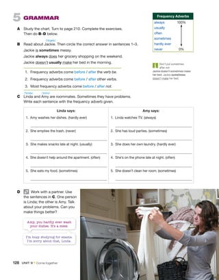 5  Grammar
A	 Study the chart. Turn to page 210. Complete the exercises.
Then do B–D below.
B	 Read about Jackie. Then circle the correct answer in sentences 1–3.
	 Jackie is sometimes messy.
	 Jackie always does her grocery shopping on the weekend.
	 Jackie doesn’t usually make her bed in the morning.
1.	 Frequency adverbs come before / after the verb be.
2.	 Frequency adverbs come before / after other verbs.
3.	 Most frequency adverbs come before / after not.
Linda says: Amy says:
1. 
Amy washes her dishes. (hardly ever) 1.  Linda watches TV. (always)
2. 
She empties the trash. (never) 2. 
She has loud parties. (sometimes)
3. 
She makes snacks late at night. (usually) 3. 
She does her own laundry. (hardly ever)
4. 
She doesn’t help around the apartment. (often) 4. 
She’s on the phone late at night. (often)
5. 
She eats my food. (sometimes) 5. 
She doesn’t clean her room. (sometimes)
C	 Linda and Amy are roommates. Sometimes they have ­
problems.
Write each sentence with the frequency adverb given.
D	   Work with a partner. Use
the sentences in C. One person
is Linda; the other is Amy. Talk
about your problems. Can you
make things better?
Amy, you hardly ever wash
your dishes. It’s a mess.
I’m busy studying for exams.
I’m sorry about that, Linda.
Don’t put sometimes
after not:
Jackie doesn’t sometimes make
her bed. Jackie sometimes
doesn’t make her bed.
Frequency Adverbs
always	100%
usually
often
sometimes
hardly ever
never	0%
/ˈdʒæki/
/ˈlɪndə/ /ˈeɪmi/
128  Unit 9 • Come together
 