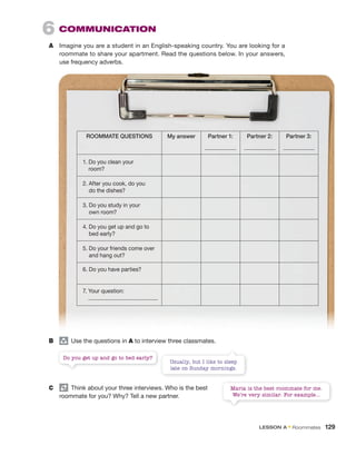 6 COMMUNICATION
A Imagine you are a student in an English-speaking country. You are looking for a
roommate to share your apartment. Read the questions below. In your answers,
use frequency adverbs.
ROOMMATE QUESTIONS My answer Partner 1: Partner 2: Partner 3:
1. Do you clean your
room?
2. After you cook, do you
do the dishes?
3. Do you study in your
own room?
4. Do you get up and go to
bed early?
5. Do your friends come over
and hang out?
6. Do you have parties?
7. Your question:
B group
Use the questions in A to interview three classmates.
Do you get up and go to bed early?
Maria is the best roommate for me.
We’re very similar. For example...
Usually, but I like to sleep
late on Sunday mornings.
C Think about your three interviews. Who is the best
roommate for you? Why? Tell a new partner.
LESSON A • Roommates 129
 