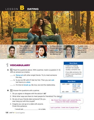 1 VOCABULARY
A Read the questions above. With a partner, match a question (1–3)
with an answer (a–c) below.
a. Hang out with other single friends. Try to meet someone
this way.
b. Is your ex OK with it? Ask her first. Then you can ask
her friend on a date.
c. It’s time to break up. Be nice, but end the relationship.
B Answer the questions with a partner.
1. Do you agree or disagree with the advice in A?
2. What other ways are there to meet people for friendship? For dating?
3. Do any of your friends date someone? Do you
ever hang out with this couple?
4. Imagine you can go on a date with anyone.
Finish this sentence:
I would ask on a date.
My friend Yoon dates a girl named Hee Jin.
I hang out with them sometimes.
I go to parties. I meet lots of people there.
L E S S O N B DATING
I like a girl and she
likes me. But she’s my
ex-girlfriend’s friend.
Is it OK to go on a date
with her?
1 I’m single. I want
to meet someone
special, but it’s
hard. What can
I do?
3
I’m dating a nice guy.
Everyone says we’re
a good couple. The
problem? I don’t love
him. What can I do?
2
Word Bank
A date is a meeting
between two people,
usually a romantic one.
If you date someone, the
person is your boyfriend
or girlfriend.
Word Bank
verb + date go on a date
invite / ask
someone on
a date
adj + date first date
/jun/
130 UNIT 9 • Come together
 