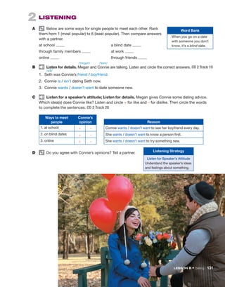 2  Listening
A	   Below are some ways for single people to meet each other. Rank
them from 1 (most popular) to 6 (least popular). Then compare answers
with a partner.
	 at school 	 a blind date
	 through family members 	 at work
	 online 	 	 through friends
B	   Listen for details. Megan and Connie are talking. Listen and circle the correct answers. CD 2 Track 19
1.	 Seth was Connie’s friend / boyfriend.
2.	 Connie is / isn’t dating Seth now.
3.	 Connie wants / doesn’t want to date someone new.
C	   Listen for a speaker’s attitude; Listen for details. Megan gives Connie some dating advice.
Which idea(s) does ­
Connie like? Listen and circle + for like and – for dislike. Then circle the words
to complete the ­
sentences. CD 2 Track 20
Ways to meet
people
Connie’s
opinion
1. at school + –
2. on blind dates + –
3. online + –
D	   Do you agree with Connie’s opinions? Tell a partner.
Word Bank
When you go on a date
with someone you don’t
know, it’s a blind date.
Reason
Connie wants / doesn’t want to see her boyfriend every day.
She wants / doesn’t want to know a person first.
She wants / doesn’t want to try something new.
Listening Strategy
Listen for Speaker’s Attitude
Understand the speaker’s ideas
and feelings about something.
/ˈkɒni/
/ˈmɛgən/
/sɛθ/
LESSON B • Dating  131
 
