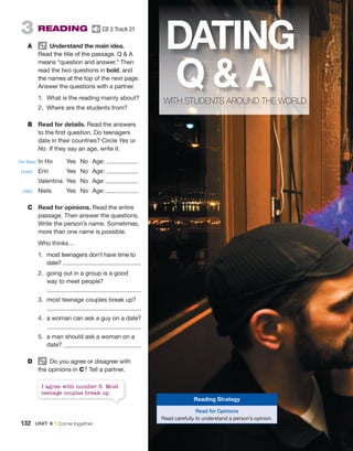 I agree with number 3. Most
teenage couples break up.
3 READING CD 2 Track 21
A Understand the main idea.
Read the title of the passage. Q  A
means “question and answer.” Then
read the two questions in bold, and
the names at the top of the next page.
Answer the questions with a partner.
1. What is the reading mainly about?
2. Where are the students from?
B Read for details. Read the answers
to the first question. Do teenagers
date in their countries? Circle Yes or
No. If they say an age, write it.
In Ho Yes No Age:
Erin Yes No Age:
Valentina Yes No Age:
Niels Yes No Age:
C Read for opinions. Read the entire
passage. Then answer the questions.
Write the person’s name. Sometimes,
more than one name is possible.
Who thinks…
1. most teenagers don’t have time to
date?
2. going out in a group is a good
way to meet people?
3. most teenage couples break up?
4. a woman can ask a guy on a date?
5. a man should ask a woman on a
date?
D Do you agree or disagree with
the opinions in C? Tell a partner.
DATING
Q  A
WITH STUDENTS AROUND THE WORLD
Reading Strategy
Read for Opinions
Read carefully to understand a person’s opinion.
/ˈɪn ˈhoʊ/
/ˈɛrɪn/
/nilz/
132 UNIT 9 • Come together
 