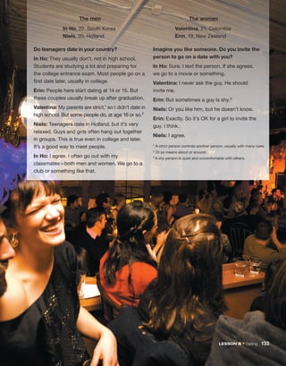 In Ho, 22, South Korea
Niels, 20, Holland
Valentina, 21, Colombia
Erin, 19, New Zealand
Imagine you like someone. Do you invite the
person to go on a date with you?
In Ho: Sure. I text the person. If she agrees,
we go to a movie or something.
Valentina: I never ask the guy. He should
invite me.
Erin: But sometimes a guy is shy.3
Niels: Or you like him, but he doesn’t know.
Erin: Exactly. So it’s OK for a girl to invite the
guy, I think.
Niels: I agree.
1 A strict person controls another person, usually with many rules.
2 Or so means about or around.
3 A shy person is quiet and uncomfortable with others.
The men The women
Do teenagers date in your country?
In Ho: They usually don’t, not in high school.
Students are studying a lot and preparing for
the college entrance exam. Most people go on a
first date later, usually in college.
Erin: People here start dating at 14 or 15. But
these couples usually break up after graduation.
Valentina: My parents are strict,1 so I didn’t date in
high school. But some people do, at age 16 or so.2
Niels: Teenagers date in Holland, but it’s very
relaxed. Guys and girls often hang out together
in groups. This is true even in college and later.
It’s a good way to meet people.
In Ho: I agree. I often go out with my
classmates—both men and women. We go to a
club or something like that.
LESSON B • Dating 133
 