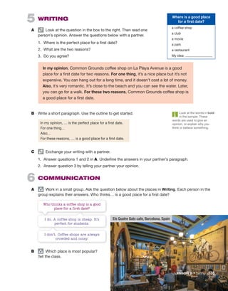 Look at the words in bold
in the sample. These
words are used to give an
opinion, or explain why you
think or believe something.
Els Quatre Gats cafe, Barcelona, Spain
C Exchange your writing with a partner.
1. Answer questions 1 and 2 in A. Underline the answers in your partner’s paragraph.
2. Answer question 3 by telling your partner your opinion.
6 COMMUNICATION
A group
Work in a small group. Ask the question below about the places in Writing. Each person in the
group explains their answers. Who thinks… is a good place for a first date?
5 WRITING
A Look at the question in the box to the right. Then read one
person’s opinion. Answer the questions below with a partner.
1. Where is the perfect place for a first date?
2. What are the two reasons?
3. Do you agree?
B group
Which place is most popular?
Tell the class.
Where is a good place
for a first date?
a coffee shop
a club
a movie
a park
a restaurant
My idea:
I do. A coffee shop is cheap. It’s
perfect for students.
Who thinks a coffee shop is a good
place for a first date?
I don’t. Coffee shops are always
crowded and noisy.
In my opinion, Common Grounds coffee shop on La Playa Avenue is a good
place for a first date for two reasons. For one thing, it’s a nice place but it’s not
expensive. You can hang out for a long time, and it doesn’t cost a lot of money.
Also, it’s very romantic. It’s close to the beach and you can see the water. Later,
you can go for a walk. For these two reasons, Common Grounds coffee shop is
a good place for a first date.
B Write a short paragraph. Use the outline to get started.
In my opinion, … is the perfect place for a first date.
For one thing…
Also…
For these reasons, … is a good place for a first date.
LESSON B • Dating 135
 