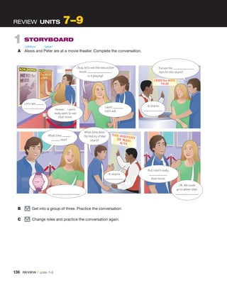 1  STORYBOARD
A	 Alexis and Peter are at a movie theater. Complete the conversation.
REVIEW  UNITS 7–9
Let’s see
 .
It starts
 .
OK. We could
gotodinnerthen.
 .
Okay, let’s see the new action
movie.
is it playing?
What time
now?
 .
What time does
The History of Man
start?
But I don’t ­really
that movie.
Excuse me,
Hero for Hire start?
It starts
.
I don’t .
Let’s ask.
Hmmm… I don’t
really want to see
that movie.
B	 group
  Get into a group of three. Practice the conversation.
C	 group
  Change roles and practice the conversation again.
/əˈlɛksɪs/ /ˈpitər/
136  REVIEW • Units  7–9
 