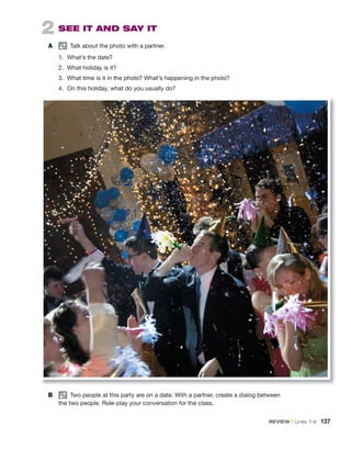 2 SEE IT AND SAY IT
A pair
Talk about the photo with a partner.
1. What’s the date?
2. What holiday is it?
3. What time is it in the photo? What’s happening in the photo?
4. On this holiday, what do you usually do?
B pair
Two people at this party are on a date. With a partner, create a dialog between
the two people. Role-play your conversation for the class.
REVIEW • Units 7–9 137
 