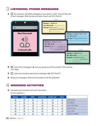 3  
LISTENING: PHONE MESSAGES
A	   You have four voicemail messages on your phone. Listen. You will hear part
of each message. Write the day and date of each call. CD 2 Track 22
B	 pair
  Look at the messages in A. Can you guess any of the answers? Tell a partner
your ideas.
C	   Listen and complete each phone message in A. CD 2 Track 23
D	 Read your messages. What are the problems with the schedule?
4  WEEKEND ACTIVITIES
A	 Complete each sentence with your information.
	 On the weekend, I…
always usually often sometimes hardly ever never
q q q q q q wake up early.
q q q q q q go shopping.
q q q q q q go out with friends.
q q q q q q clean my room.
q q q q q q go on a date.
q q q q q q practice my English.
/ʤæk/
/mɪlər/
/ˈrɪtʃərd/
138  REVIEW • Units  7–9
 