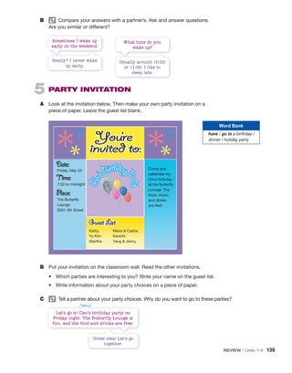B pair
Compare your answers with a partner’s. Ask and answer questions.
Are you similar or different?
B Put your invitation on the classroom wall. Read the other invitations.
• Which parties are interesting to you? Write your name on the guest list.
• Write information about your party choices on a piece of paper.
C pair
Tell a partner about your party choices. Why do you want to go to these parties?
Let’s go to Cleo’s birthday party on
Friday night. The Butterfly Lounge is
fun, and the food and drinks are free.
Sometimes I wake up
early on the weekend.
What time do you
wake up?
Great idea! Let’s go
together.
Really? I never wake
up early.
Usually around 10:00
or 11:00. I like to
sleep late.
5 PARTY INVITATION
A Look at the invitation below. Then make your own party invitation on a
piece of paper. Leave the guest list blank.
Friday, May 25
7:00 to midnight
The Butterfly
Lounge
2501 4th Street
Come and
celebrate my
22nd birthday
at the Butterfly
Lounge. The
food, music,
and drinks
are free!
Kathy Maria  Carlos
Yu Kim Kenichi
Marithe Yang  Jenny
C
l
e
o
’
sBirthdayP
a
r
t
y
Word Bank
have / go to a birthday /
dinner / holiday party
/ˈklioʊ/
REVIEW • Units 7–9 139
 