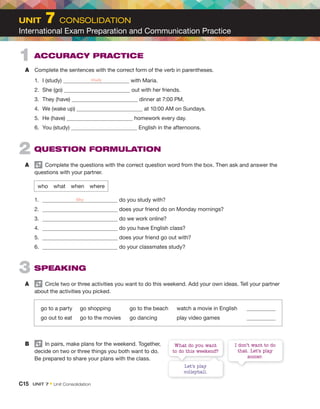 2 QUESTION FORMULATION
A Complete the questions with the correct question word from the box. Then ask and answer the
questions with your partner.
who what when where
1. do you study with?
2. does your friend do on Monday mornings?
3. do we work online?
4. do you have English class?
5. does your friend go out with?
6. do your classmates study?
3 SPEAKING
A Circle two or three activities you want to do this weekend. Add your own ideas. Tell your partner
about the activities you picked.
go to a party go shopping go to the beach watch a movie in English
go out to eat go to the movies go dancing play video games
B In pairs, make plans for the weekend. Together,
decide on two or three things you both want to do.
Be prepared to share your plans with the class.
1 ACCURACY PRACTICE
A Complete the sentences with the correct form of the verb in parentheses.
1. I (study) with Maria.
2. She (go) out with her friends.
3. They (have) dinner at 7:00 PM.
4. We (wake up) at 10:00 AM on Sundays.
5. He (have) homework every day.
6. You (study) English in the afternoons.
Let’s play
volleyball.
I don’t want to do
that. Let’s play
soccer.
What do you want
to do this weekend?
C15 UNIT 7 • Unit Consolidation
UNIT 7 CONSOLIDATION
International Exam Preparation and Communication Practice
study
Who
 