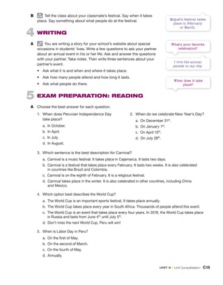 B group
Tell the class about your classmate’s festival. Say when it takes
place. Say something about what people do at the festival.
4 WRITING
A You are writing a story for your school’s website about special
occasions in students’ lives. Write a few questions to ask your partner
about an annual event in his or her life. Ask and answer the questions
with your partner. Take notes. Then write three sentences about your
partner’s event.
• Ask what it is and when and where it takes place.
• Ask how many people attend and how long it lasts.
• Ask what people do there.
5 EXAM PREPARATION: READING
A Choose the best answer for each question.
1. When does Peruvian Independence Day
take place?
a. In October.
b. In April.
c. In July.
d. In August.
2. When do we celebrate New Year’s Day?
a. On December 31st.
b. On January 1st.
c. On April 15th.
d. On July 28th.
3. Which sentence is the best description for Carnival?
a. Carnival is a music festival. It takes place in Cajamarca. It lasts two days.
b. Carnival is a festival that takes place every February. It lasts two weeks. It is also celebrated
in countries like Brazil and Colombia.
c. Carnival is on the eighth of February. It is a religious festival.
d. Carnival takes place in the winter. It is also celebrated in other countries, including China
and Mexico.
4. Which option best describes the World Cup?
a. The World Cup is an important sports festival. It takes place annually.
b. The World Cup takes place every year in South Africa. Thousands of people attend this event.
c. The World Cup is an event that takes place every four years. In 2018, the World Cup takes place
in Russia and lasts from June 4th until July 5th.
d. Don’t miss the next World Cup. Peru will win!
5. When is Labor Day in Peru?
a. On the first of May.
b. On the second of March.
c. On the fourth of May.
d. Annually.
What’s your favorite
celebration?
I love the annual
parade in my city.
Miguel’s festival takes
place in February
or March.
When does it take
place?
UNIT 8 • Unit Consolidation C18
 