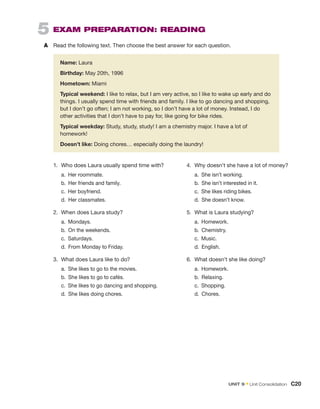 5  Exam Preparation: READING
A	 
Read the following text. Then choose the best answer for each question.
	
Name: Laura
	
Birthday: May 20th, 1996
	
Hometown: Miami
	

Typical weekend: I like to relax, but I am very active, so I like to wake up early and do
things. I usually spend time with friends and family. I like to go dancing and shopping,
but I don’t go often; I am not working, so I don’t have a lot of money. Instead, I do
other activities that I don’t have to pay for, like going for bike rides.
	

Typical weekday: Study, study, study! I am a chemistry major. I have a lot of
homework!
	
Doesn’t like: Doing chores… especially doing the laundry!
1.	 Who does Laura usually spend time with?
	 a.  Her roommate.
	 b. 
Her friends and family.
	 c.  Her boyfriend.
	 d.  Her classmates.
2.	 When does Laura study?
	 a. Mondays.
	 b.  On the weekends.
	 c. Saturdays.
	 d.  From Monday to Friday.
3.	 What does Laura like to do?
	 a.  She likes to go to the movies.
	 b.  She likes to go to cafés.
	 c. 
She likes to go dancing and shopping.
	 d.  She likes doing chores.
4.	 Why doesn’t she have a lot of money?
	 a.  She isn’t working.
	 b.  She isn’t interested in it.
	 c.  She likes riding bikes.
	 d.  She doesn’t know.
5.	 What is Laura studying?
	 a. Homework.
	 b. Chemistry.
	 c. Music.
	 d. English.
6.	 What doesn’t she like doing?
	 a. Homework.
	 b. Relaxing.
	 c. Shopping.
	 d. Chores.
Unit 9 • Unit Consolidation  C20
 