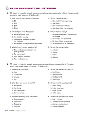 6  EXAM PREPARATION: LISTENING
A	   Listen to the audio. You will hear a conversation and a question after it. Circle the appropriate
answer for each question. ICPNA Track 21
1.	 How much is the man going to spend?
	a. 
$0.
	 b. $25.
	 c. $50.
	 d. $100.
2.	 What chores does Marcos do?
	 a.  He takes out the trash.
	 b.  He does the laundry.
	 c. 
He does the laundry and takes
out the trash.
	 d. 
He does the laundry and does the dishes.
3.	 What should the man speaking do?
	 a. 
Take her to a nice restaurant and
pick up the bill.
	 b.  Tell her the truth.
	 c.  Take her on a blind date.
	 d.  Take her to a movie.
4.	 Why is the woman sorry?
	 a.  She doesn’t have any money.
	 b.  She is late.
	 c.  She doesn’t like her meal.
	 d.  She doesn’t like the restaurant.
5.	 Why is the man angry?
	 a. 
His roommate doesn’t help with the
housework.
	 b.  He needs a new apartment.
	 c.  He doesn’t have a roommate.
	 d.  He doesn’t like to do housework.
6.	 Who is the woman dating?
	 a. Antonio.
	 b. Carlos.
	 c. Felipe.
	 d. Nobody.
B	   Listen to the audio. You will hear a conversation and three questions after it. Circle the
appropriate answer for each question. ICPNA Track 22
1.	 Does the woman date?
	 a. Yes.
	 b. Sometimes.
	 c. Usually.
	 d. No.
2.	 Who does she spend time with?
	 a.  Her friends.
	 b.  Her family.
	 c.  Her classmates.
	 d.  Her roommate.
3.	 Where does she go with her friends?
	 a.  To a restaurant.
	 b.  To a movie.
	 c.  To a party.
	 d.  To a club.
4.	 Who is the woman talking about?
	 a.  Her friend.
	 b.  Her roommate.
	 c.  Her boyfriend.
	 d.  Her cousin.
5.	 Where does Liz usually study?
	 a.  In the library.
	 b.  In the living room.
	 c.  In the kitchen.
	 d.  In her room.
6.	 When does she wash the dishes?
	 a.  Every morning.
	 b.  After she cooks breakfast.
	 c.  After she cooks dinner.
	 d.  On the weekends.
C21  UNIT 9 • Unit Consolidation
 