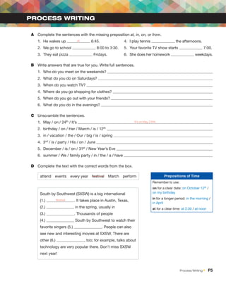 A	 Complete the sentences with the missing preposition at, in, on, or from.
1.	 He wakes up at 6:45.	4.	
I play tennis the afternoons.
2.	 We go to school 8:00 to 3:30.	5.	
Your favorite TV show starts 7:00.
3.	 They eat pizza Fridays.	 6.	 She does her homework weekdays.
B	 Write answers that are true for you. Write full sentences.
1.	 Who do you meet on the weekends?
2.	 What do you do on Saturdays?
3.	 When do you watch TV?
4.	 Where do you go shopping for clothes?
5.	 When do you go out with your friends?
6.	 What do you do in the evenings?
C	 Unscramble the sentences.
1.	 May / on / 24th / It’s It’s on May 24th.
2.	 birthday / on / Her / March / is / 12th
3.	 in / vacation / the / Our / big / is / spring
4.	3rd / is / party / His / on / June
5.	 December / is / on / 31st / New Year’s Eve
6.	 summer / We / family party / in / the / a / have
D	 Complete the text with the correct words from the box.
attend events every year festival March perform
South by Southwest (SXSW) is a big international
(1.) festival . It takes place in Austin, Texas,
(2.) in the spring, usually in
(3.) . Thousands of people
(4.) South by Southwest to watch their
favorite singers (5.) . People can also
see new and interesting movies at SXSW. There are
other (6.) , too; for example, talks about
technology are very popular there. Don’t miss SXSW
next year!
PROCESS WRITING
Prepositions of Time
Remember to use:
on for a clear date: on October 12th /
on my birthday
in for a longer period: in the morning /
in April
at for a clear time: at 2:30 / at noon
Process Writing •  P5
 
