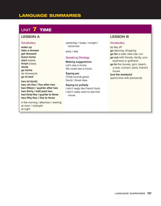 LANGUAGE SUMMARIES
UNIT 7 TIME
LESSON A
Vocabulary
wake up
take a shower
get dressed
leave home
start (class)
finish (class)
study
go home
do homework
go to bed
two (o’clock)
two-oh-five / five after two
two fifteen / quarter after two
two thirty / half past two
two forty-five / quarter to three
two fifty-five / five to three
in the morning / afternoon / evening
at noon / midnight
at night
yesterday / today / tonight /
tomorrow
early / late
Speaking Strategy
Making suggestions
Let’s see a movie.
We could see a movie.
Saying yes
(That) sounds good.
Good / Great idea.
Saying no politely
I don’t really like French food.
I don’t really want to see that
movie.
LESSON B
Vocabulary
(a) day off
go dancing, shopping
go for a walk, bike ride, run
go out with friends, family, your
boyfriend or girlfriend
go to the movies, gym, beach,
a club, concert, party, friend’s
house
(on) the weekend
spend time with (someone)
LANGUAGE SUMMARIES 191
 