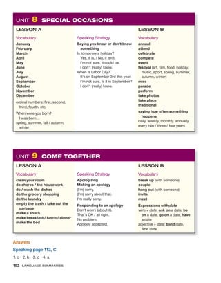 UNIT 8 SPECIAL OCCASIONS
LESSON A
Vocabulary
January
February
March
April
May
June
July
August
September
October
November
December
ordinal numbers: first, second,
third, fourth, etc.
When were you born?
I was born…
spring, summer, fall / autumn,
winter
Speaking Strategy
Saying you know or don’t know
something
Is tomorrow a holiday?
Yes, it is. / No, it isn’t.
I’m not sure. It could be.
I don’t (really) know.
When is Labor Day?
It’s on September 3rd this year.
I’m not sure. Is it in September?
I don’t (really) know.
LESSON B
Vocabulary
annual
attend
celebrate
compete
event
festival (art, film, food, holiday,
music, sport, spring, summer,
autumn, winter)
miss
parade
perform
take photos
take place
traditional
saying how often something
happens
daily, weekly, monthly, annually
every two / three / four years
UNIT 9 COME TOGETHER
LESSON A
Vocabulary
clean your room
do chores / the housework
do / wash the dishes
do the grocery shopping
do the laundry
empty the trash / take out the
garbage
make a snack
make breakfast / lunch / dinner
make the bed
Speaking Strategy
Apologizing
Making an apology
(I’m) sorry.
(I’m) sorry about that.
I’m really sorry.
Responding to an apology
Don’t worry (about it).
That’s OK / all right.
No problem.
Apology accepted.
LESSON B
Vocabulary
break up (with someone)
couple
hang out (with someone)
invite
meet
Expressions with date
verb + date: ask on a date, be
on a date, go on a date, have
a date
adjective + date: blind date,
first date
Answers
Speaking page 113, C
1. c 2. b 3. c 4. a
192 LANGUAGE SUMMARIES
 