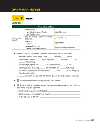 UNIT 7	 TIME
LESSON A
Prepositions of Time
When is your
class?
It’s on Monday.
on Mondays. (every Monday)
on Tuesday night.
day of the week
It’s in the morning / afternoon / evening.
It’s at night.
period of the day
It’s at 8:30.
at noon.
specific time
It’s from 4:00 to 5:30.
from Tuesday to Saturday.
length of time (start to finish)
A	 Read about Lucia’s schedule. Fill in the blanks with in, on, at, from, or to.
1.	 My name is Lucia. I’m a nurse. I work Monday Friday.
2.	 I work in the hospital night. My shift is midnight 9:30
the morning.
3.	 On workdays, I go to bed 3 PM and wake up 10 PM.
4.	 I do my grocery shopping the afternoon and Saturdays.
5.	 It’s difficult because my husband works 9 AM 6 PM every day.
I don’t see him a lot.
6.	 Sundays, we are both off. We like to go to the park together and relax.
B	   What do you think of Lucia’s schedule? Tell a partner.
C	   Think of another night job. Answer the questions about the job. Look online to
learn more. Then tell a partner.
1.	 Which days do you work in this job?
2.	 What time does the job start and finish?
3.	 Is the job easy or difficult?
GRAMMAR NOTES
Grammar Notes  207
 