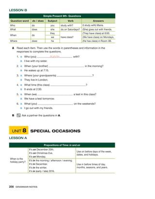 LESSON B
Simple Present Wh- Questions
Question word do / does Subject Verb Answers
Who do you study with? (I study with) Maria.
What does she do on Saturdays? (She) goes out with friends.
When do
they
have class?
(They have class) at 8:00.
we (We have class) on Mondays.
Where does he (He has class) in Room 3B.
A	 Read each item. Then use the words in parentheses and information in the
­
responses to complete the questions.
1.	 A:	 Who (you) do you live with?
	 B:	 I live with my sister.
2.	 A:	 When (your brother) in the morning?
	 B:	 He wakes up at 7:15.
3.	 A:	 Where (your grandparents) ?
	 B:	 They live in London.
4.	 A:	 What time (this class) ?
	 B:	 It ends at 2:30.
5.	 A:	 When (we) a test in this class?
	 B:	 We have a test tomorrow.
6.	 A:	 What (you) on the weekends?
	 B:	 I go out with my friends.
B	   Ask a partner the questions in A.
	UNIT 8	 SPECIAL OCCASIONS
LESSON A
Prepositions of Time: in and on
When is the
holiday party?
It’s on December 20th.
It’s on Christmas Eve.
It’s on Monday.
Use on before days of the week,
dates, and holidays.
It’s in the morning / afternoon / evening.
It’s in December.
It’s in the winter.
It’s in (early / late) 2016.
Use in before times of day,
months, seasons, and years.
208  Grammar Notes
 