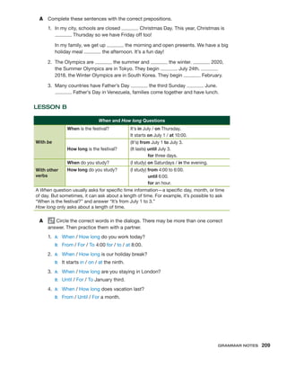 A	 Complete these sentences with the correct prepositions.
1.	 In my city, schools are closed Christmas Day. This year, Christmas is
Thursday so we have Friday off too!
	 In my family, we get up the morning and open presents. We have a big
holiday meal the afternoon. It’s a fun day!
2.	 The Olympics are the summer and the winter. 2020,
the Summer Olympics are in Tokyo. They begin July 24th.
2018, the Winter Olympics are in South Korea. They begin February.
3.	 Many countries have Father’s Day the third Sunday June.
Father’s Day in Venezuela, families come together and have lunch.
LESSON B
When and How long Questions
With be
When is the festival? It’s in July / on Thursday.
It starts on July 1 / at 10:00.
How long is the festival?
(It’s) from July 1 to July 3.
(It lasts) until July 3.
for three days.
With other
verbs
When do you study? (I study) on Saturdays / in the evening.
How long do you study? (I study) from 4:00 to 6:00.
until 6:00.
for an hour.
A When question usually asks for specific time information—a specific day, month, or time
of day. But sometimes, it can ask about a length of time. For example, it’s possible to ask
“When is the festival?” and answer “It’s from July 1 to 3.”
How long only asks about a length of time.
A	 Circle the correct words in the dialogs. There may be more than one correct
answer. Then practice them with a partner.
1.	 A:	 When / How long do you work today?
	 B:	 From / For / To 4:00 for / to / at 8:00.
2.	 A:	 When / How long is our holiday break?
	 B:	 It starts in / on / at the ninth.
3.	 A:	 When / How long are you staying in London?
	 B:	 Until / For / To January third.
4.	 A:	 When / How long does vacation last?
	 B:	 From / Until / For a month.
Grammar Notes  209
 