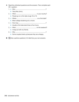 A	 Read the unfinished questions and the answers. Then complete each
Wh- question.
1.	 A:	Who ?
	 B:	 Yang likes Jenny.
2.	 A:	When in your country?
	 B:	 People go on a first date at age 18 or 19.
3.	 A:	Where on a first date?
	 B:	 Most college students go to a movie.
4.	 A:	 How long ?
	 B:	 Usually a first date lasts three or four hours.
5.	 A:	What on the weekend?
	 B:	 I hang out with my friends.
6.	 A:	Why ?
	 B:	 Some couples break up because they are unhappy.
B	 Ask a partner questions 2-6 in A. Give your own answers.
212  Grammar Notes
 