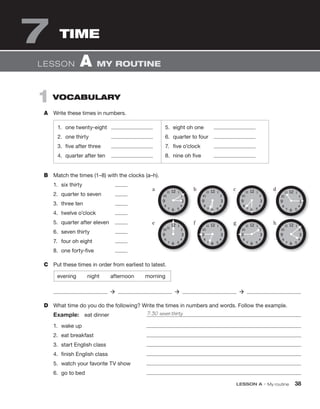 LESSON A • My routine 38
1 VOCABULARY
A Write these times in numbers.
LESSON A MY ROUTINE
B Match the times (1–8) with the clocks (a–h).
1. six thirty
2. quarter to seven
3. three ten
4. twelve o’clock
5. quarter after eleven
6. seven thirty
7. four oh eight
8. one forty-five
C Put these times in order from earliest to latest.
evening night afternoon morning
  
D What time do you do the following? Write the times in numbers and words. Follow the example.
Example: eat dinner
1. wake up
2. eat breakfast
3. start English class
4. finish English class
5. watch your favorite TV show
6. go to bed
7: 30 seven thirty
1. one twenty-eight
2. one thirty
3. five after three
4. quarter after ten
5. eight oh one
6. quarter to four
7. five o’clock
8. nine oh five
TIME
7
 