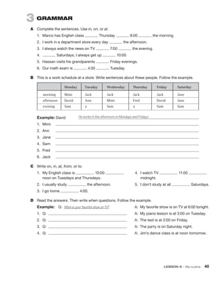 LESSON A • My routine  40
3  GRAMMAR
A	 Complete the sentences. Use in, on, or at.
1.	 Marco has English class Thursday 8:00 the morning.
2.	 I work in a department store every day the afternoon.
3.	 I always watch the news on TV 7:00 the evening.
4.	 Saturdays, I always get up 10:00.
5.	 Hassan visits his grandparents Friday evenings.
6.	 Our math exam is 4:30 Tuesday.
B	 This is a work schedule at a store. Write sentences about these people. Follow the example.
Example: David	
1.	Mimi	
2.	Ann	
3.	Jane	
4.	Sam	
5.	Fred	
6.	Jack	
C	 Write on, in, at, from, or to.
1.	 My English class is 10:00
noon on Tuesdays and Thursdays.
2.	 I usually study the afternoon.
3.	 I go home 4:00.
D	 Read the answers. Then write when questions. Follow the example.
Example:  Q:  When is your favorite show on TV?	 A:  My favorite show is on TV at 6:00 tonight.
1.	 Q:  	 A:  My piano lesson is at 3:00 on Tuesday.
2.	 Q:  	 A:  The test is at 2:00 on Friday.
3.	 Q:  	 A:  The party is on Saturday night.
4.	 Q:  	 A:  Jim’s dance class is at noon tomorrow.
He works in the afternoon on Mondays and Fridays.
4.	 I watch TV 11:00
midnight.
5.	 I don’t study at all Saturdays.
 