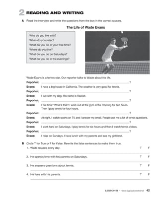 LESSON B • Have a good weekend  42
2  READING AND WRITING
A	 Read the interview and write the questions from the box in the correct spaces.
The Life of Wade Evans
Who do you live with?
When do you relax?
What do you do in your free time?
Where do you live?
What do you do on Saturdays?
What do you do in the evenings?
Wade Evans is a tennis star. Our reporter talks to Wade about his life.
Reporter:	 ?
Evans:	 I have a big house in California. The weather is very good for tennis.
Reporter:	 ?
Evans:	 I live with my dog. His name is Racket.
Reporter:	 ?
Evans:	
Free time? What’s that? I work out at the gym in the morning for two hours.
Then I play tennis for four hours.
Reporter:	 ?
Evans:	 At night, I watch sports on TV, and I answer my email. People ask me a lot of tennis questions.
Reporter:	 ?
Evans:	 I work hard on Saturdays. I play tennis for six hours and then I watch tennis videos.
Reporter:	 ?
Evans:	 I relax on Sundays. I have lunch with my parents and see my girlfriend.
B	 Circle T for True or F for False. Rewrite the false sentences to make them true.
1.	 Wade relaxes every day.	 T	 F
2.	 He spends time with his parents on Saturdays.	 T	 F
3.	 He answers questions about tennis.	 T	 F
4.	 He lives with his parents.	 T	 F
 