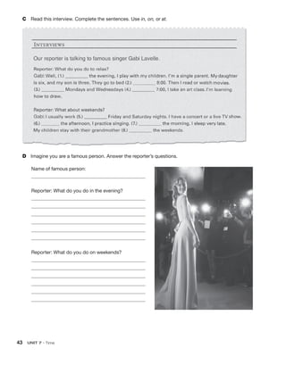 43  UNIT 7 • Time
C	 Read this interview. Complete the sentences. Use in, on, or at.
D	 Imagine you are a famous person. Answer the reporter’s questions.
Name of famous person:
Reporter: What do you do in the evening?
Reporter: What do you do on weekends?
 